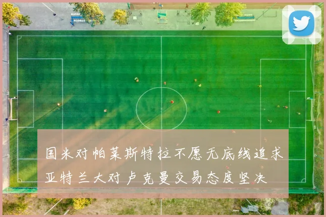 国米对帕莱斯特拉不愿无底线追求亚特兰大对卢克曼交易态度坚决