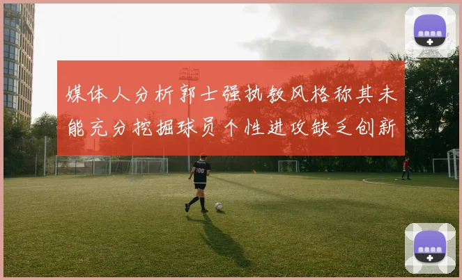媒体人分析郭士强执教风格称其未能充分挖掘球员个性进攻缺乏创新性