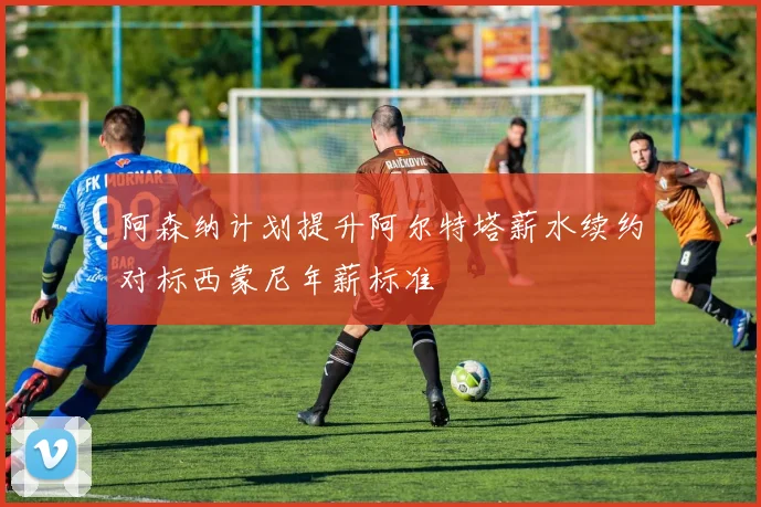 阿森纳计划提升阿尔特塔薪水续约对标西蒙尼年薪标准