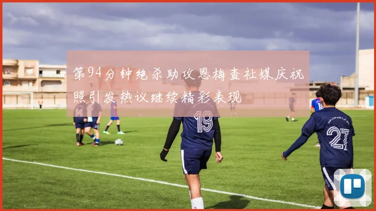第94分钟绝杀助攻恩梅查社媒庆祝照引发热议继续精彩表现