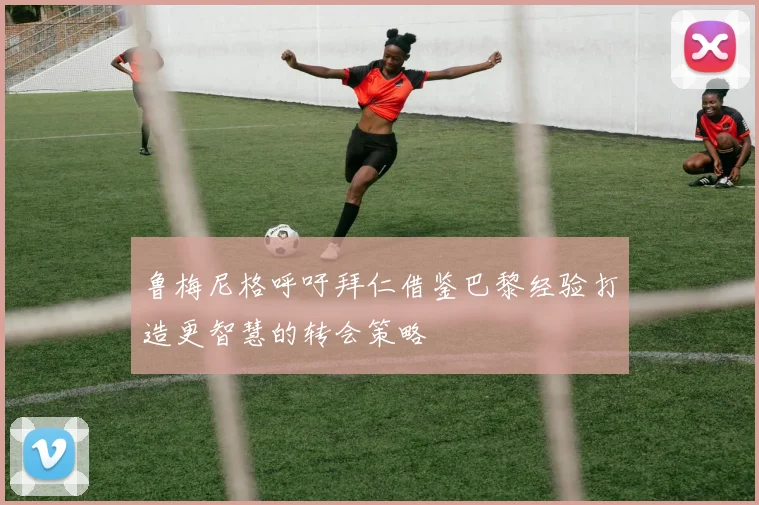 鲁梅尼格呼吁拜仁借鉴巴黎经验打造更智慧的转会策略