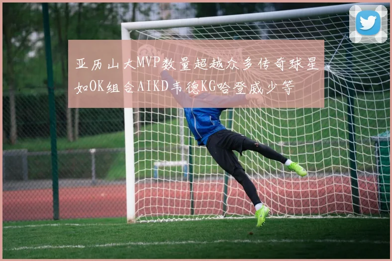 亚历山大MVP数量超越众多传奇球星如OK组合AIKD韦德KG哈登威少等