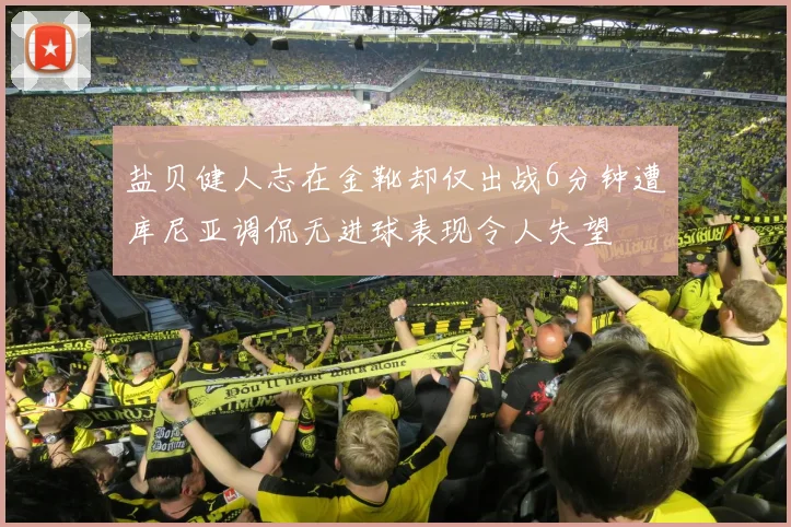 盐贝健人志在金靴却仅出战6分钟遭库尼亚调侃无进球表现令人失望