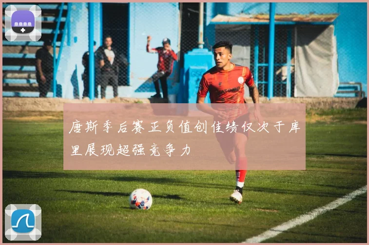 唐斯季后赛正负值创佳绩仅次于库里展现超强竞争力