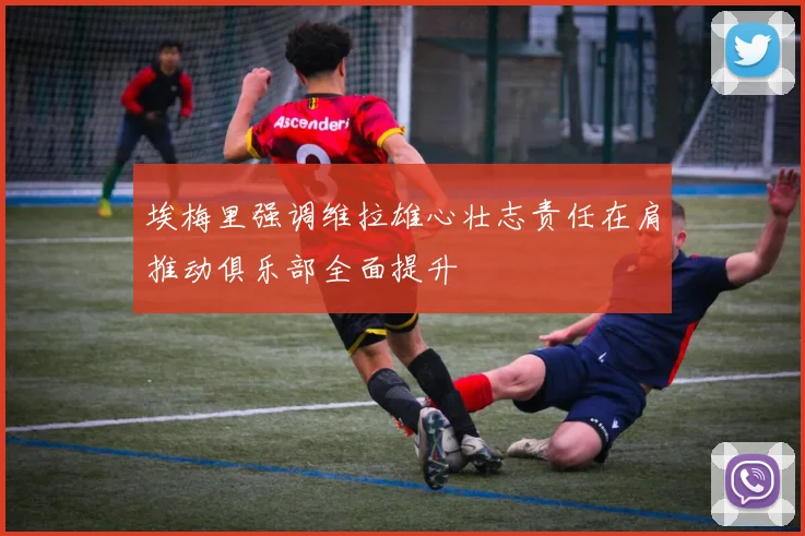 埃梅里强调维拉雄心壮志责任在肩推动俱乐部全面提升
