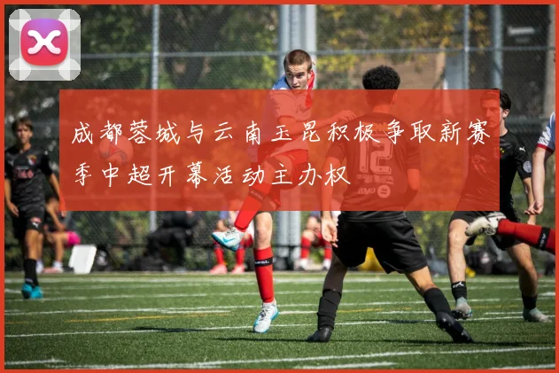 成都蓉城与云南玉昆积极争取新赛季中超开幕活动主办权