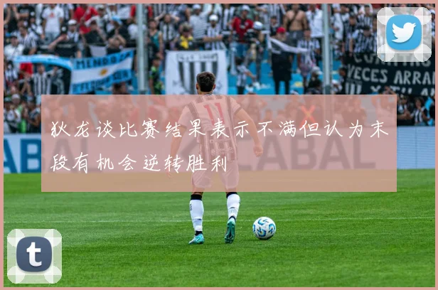 狄龙谈比赛结果表示不满但认为末段有机会逆转胜利