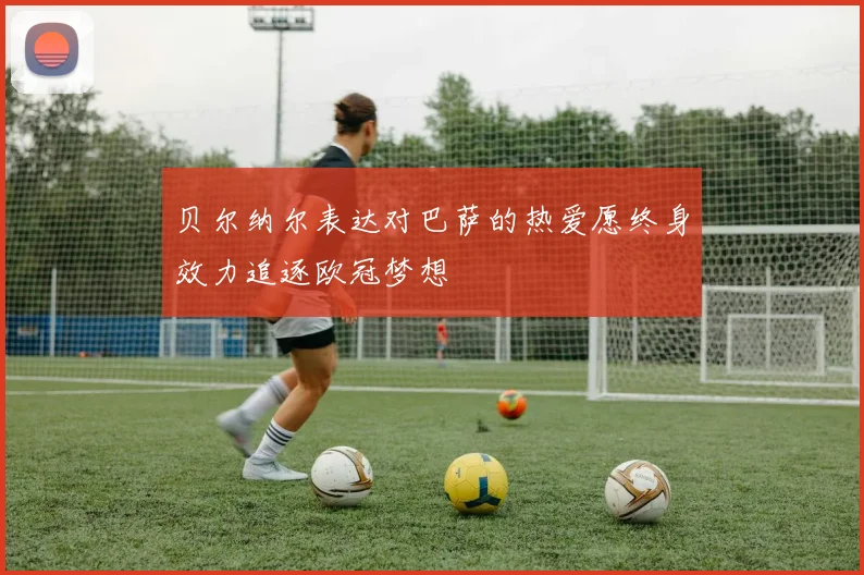 贝尔纳尔表达对巴萨的热爱愿终身效力追逐欧冠梦想