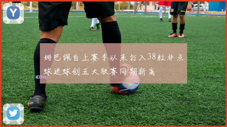 姆巴佩自上赛季以来打入38粒非点球进球创五大联赛同期新高