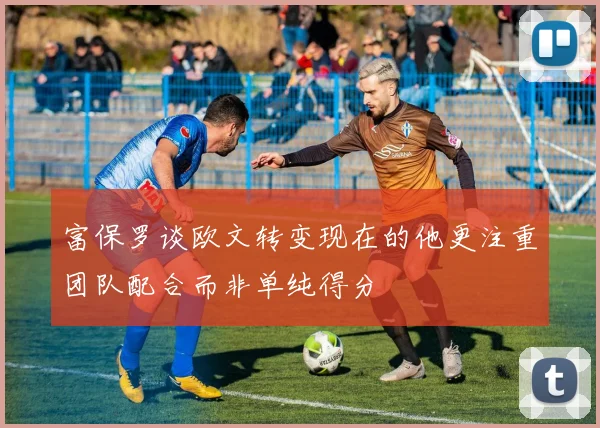 富保罗谈欧文转变现在的他更注重团队配合而非单纯得分