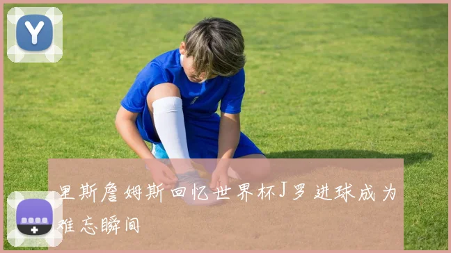 里斯詹姆斯回忆世界杯J罗进球成为难忘瞬间