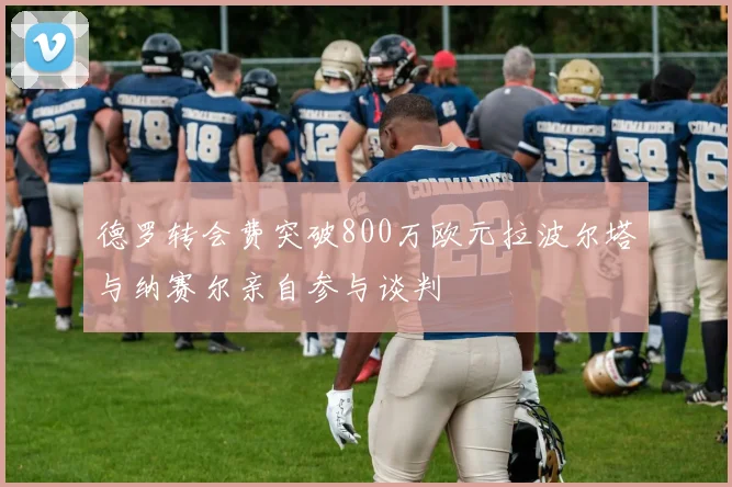 德罗转会费突破800万欧元拉波尔塔与纳赛尔亲自参与谈判