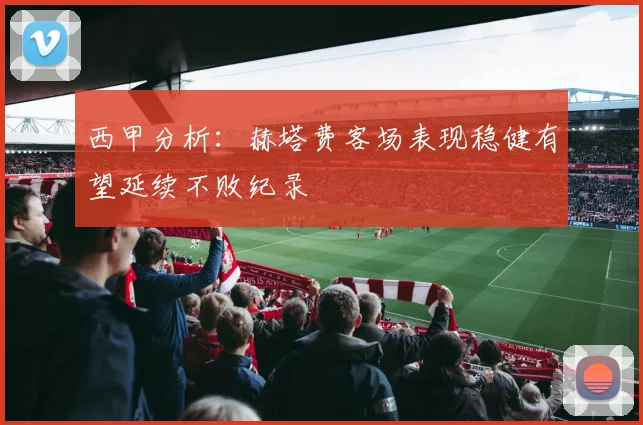 西甲分析：赫塔费客场表现稳健有望延续不败纪录