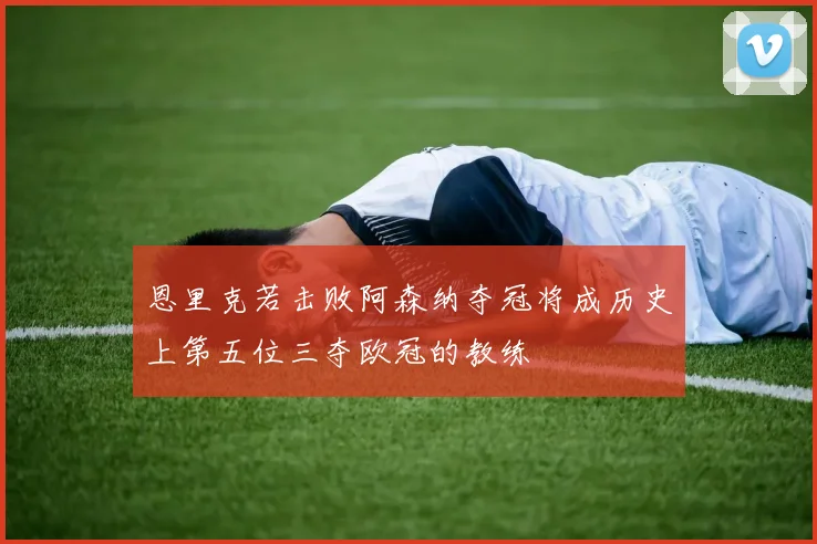 恩里克若击败阿森纳夺冠将成历史上第五位三夺欧冠的教练