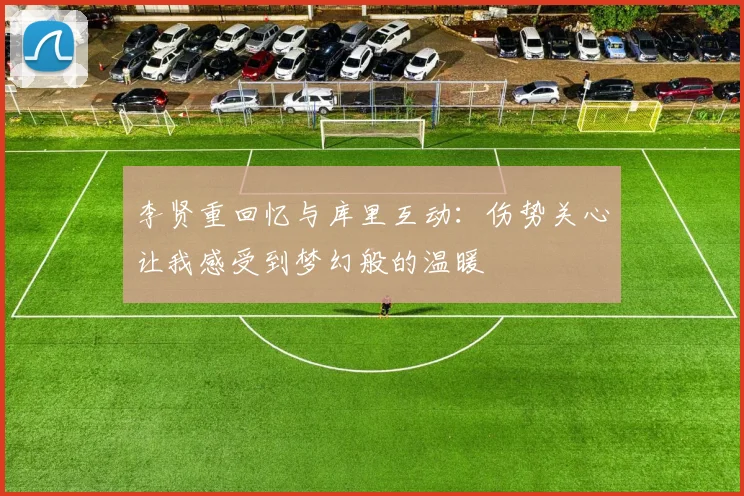 李贤重回忆与库里互动：伤势关心让我感受到梦幻般的温暖