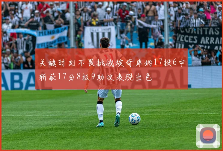 关键时刻不畏挑战埃奇库姆17投6中斩获17分8板9助攻表现出色