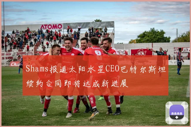 Shams报道太阳水星CEO巴特尔斯坦续约合同即将达成新进展