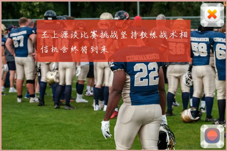 王上源谈比赛挑战坚持教练战术相信机会终将到来