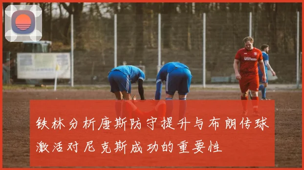 铁林分析唐斯防守提升与布朗传球激活对尼克斯成功的重要性