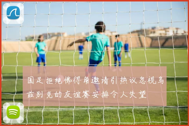 国足拒绝佛得角邀请引热议忽视乌兹别克的友谊赛安排令人失望