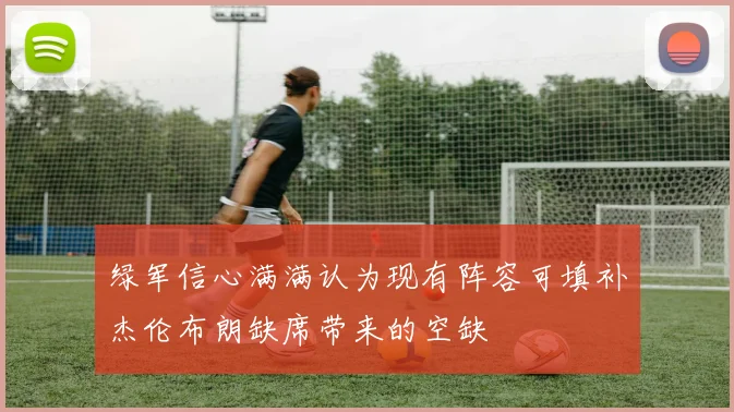 绿军信心满满认为现有阵容可填补杰伦布朗缺席带来的空缺