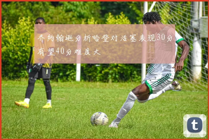 乔约翰逊分析哈登对活塞表现30分有望40分难度大