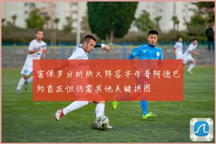 富保罗分析热火阵容字母哥阿德巴约首发但仍需其他关键拼图